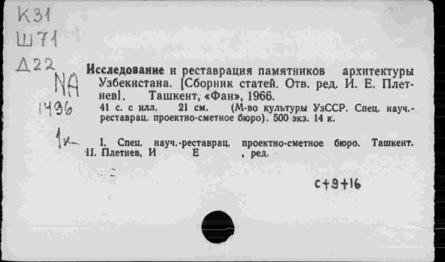 ﻿к зі
um
— -..л Исследование и реставрация памятников архитектуры NÛ Узбекистана. [Сборник статей. Отв. ред. И. Е. Плет-1 невІ. Ташкент,<Фан>, 1966.
41 с. с илл. 21 см. (М-во культуры УзССР. Спец, науч.-реставрац. проектно-сметное бюро). 500 экз. 14 к.
I. Спец, науч.-реставрац. проектно-сметное бюро. Ташкент. II. Плетнев, И Е , ред.
с+Э+lfc